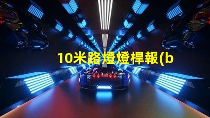 10米路燈燈桿報(bào)價(jià)市場(chǎng)行情與報(bào)價(jià)分析,你準(zhǔn)備好了嗎