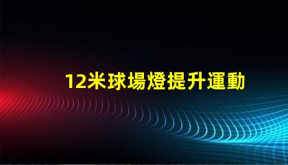 12米球場燈提升運動場地照明質量的關鍵