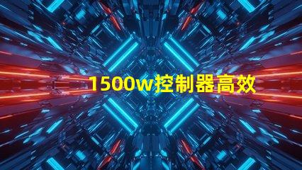 1500w控制器高效能控制解決方案揭秘
