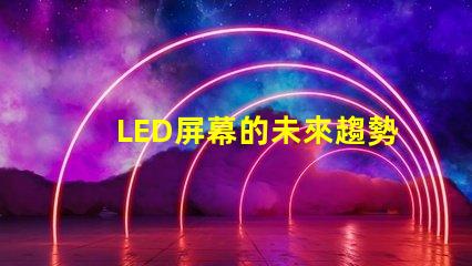 LED屏幕的未來趨勢是什么揭示LED屏幕行業發展新機遇