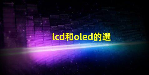 lcd和oled的選擇,哪種技術(shù)更適合你的項目LCD與OLED技術(shù)對比分析