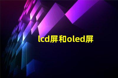 lcd屏和oled屏的優缺點了解LCD與OLED屏幕的關鍵差異