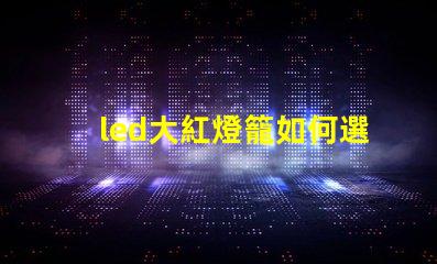 led大紅燈籠如何選擇最亮眼的LED紅燈籠