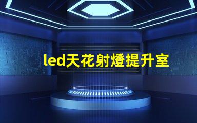 led天花射燈提升室內氛圍的照明選擇