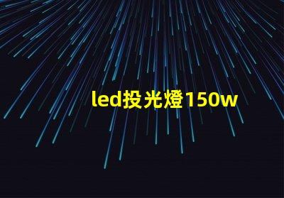 led投光燈150w價格揭示市場最優(yōu)選擇與隱藏費用