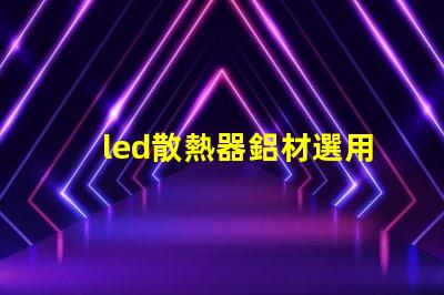led散熱器鋁材選用如何選擇高效鋁材提升散熱性能