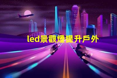 led景觀燈提升戶外美感的照明解決方案,您準備好了嗎