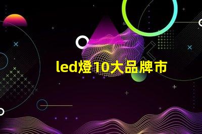 led燈10大品牌市場(chǎng)領(lǐng)先品牌及其優(yōu)勢(shì)解析