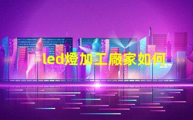 led燈加工廠家如何選擇優(yōu)質(zhì)LED燈加工廠的重要指南