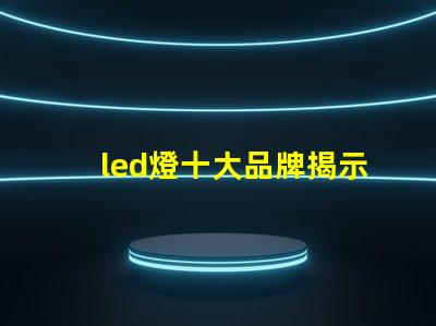led燈十大品牌揭示市場領先者的秘密