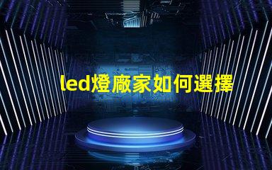 led燈廠家如何選擇高質(zhì)量LED燈制造商