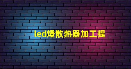 led燈散熱器加工提升散熱效率的加工技術揭秘