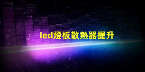 led燈板散熱器提升顯著的散熱效率解決方案