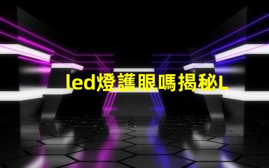 led燈護眼嗎揭秘LED燈對視力的真實影響