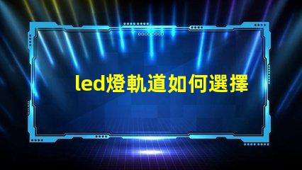 led燈軌道如何選擇最適合的LED燈軌道系統
