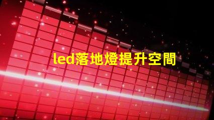 led落地燈提升空間氛圍的完美照明選擇