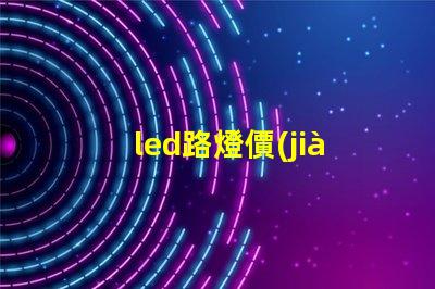 led路燈價(jià)格是多少了解市場(chǎng)動(dòng)態(tài)與價(jià)格趨勢(shì)