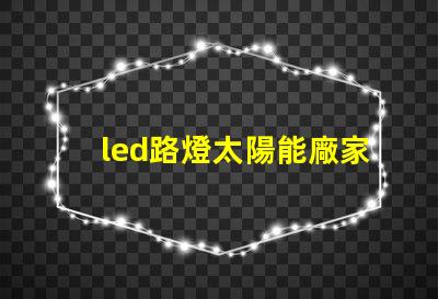 led路燈太陽能廠家高效節能解決方案的首選