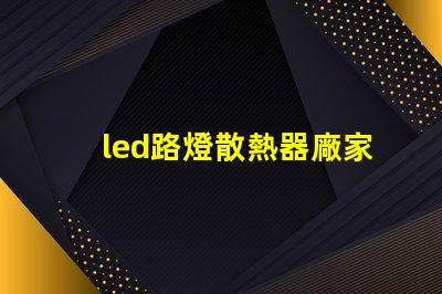 led路燈散熱器廠家優(yōu)質(zhì)散熱器解決方案一覽