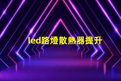 led路燈散熱器提升LED路燈性能的關鍵部件