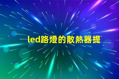 led路燈的散熱器提升LED路燈耐用性的關鍵技術