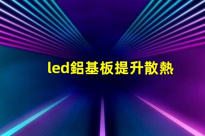 led鋁基板提升散熱性能的關鍵選擇
