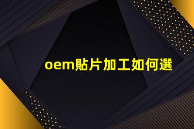 oem貼片加工如何選擇優質的OEM貼片加工服務