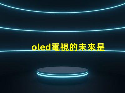 oled電視的未來是否會被新技術取代探討OLED電視技術趨勢與挑戰