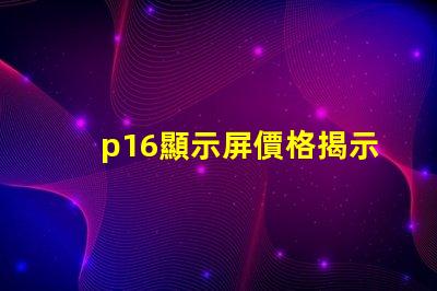 p16顯示屏價格揭示影響價格的關鍵因素