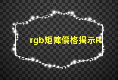 rgb矩陣價格揭示RGB矩陣的真實成本與價值