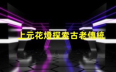 上元花燈探索古老傳統與現代設計的交融