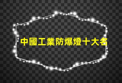 中國工業防爆燈十大名牌揭示行業領軍品牌背后的秘密