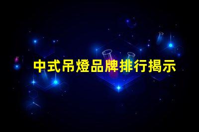 中式吊燈品牌排行揭示市場領先者與選擇秘訣