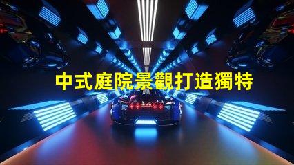 中式庭院景觀打造獨特的文化氛圍與美感