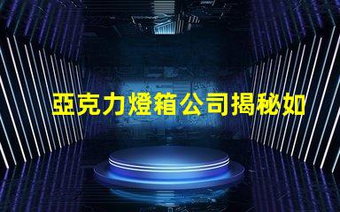 亞克力燈箱公司揭秘如何選擇最佳燈箱供應商