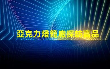 亞克力燈籠廠探訪高品質燈籠生產的秘密