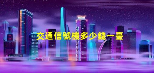 交通信號機多少錢一臺揭示交通信號機價格的秘密