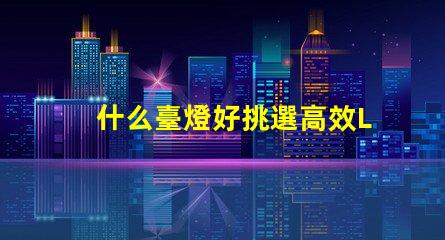 什么臺燈好挑選高效LED臺燈的關鍵因素是什么