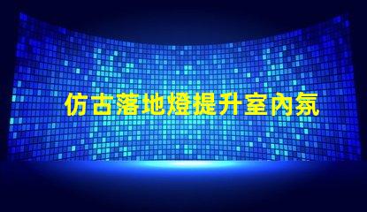 仿古落地燈提升室內氛圍的復古選擇,值得投資嗎
