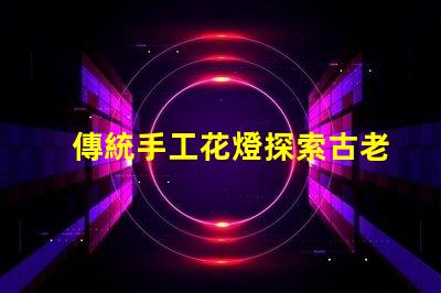 傳統手工花燈探索古老工藝背后的藝術魅力