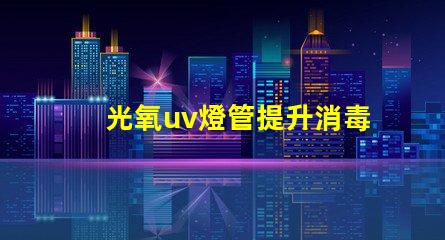光氧uv燈管提升消毒效果的關鍵技術