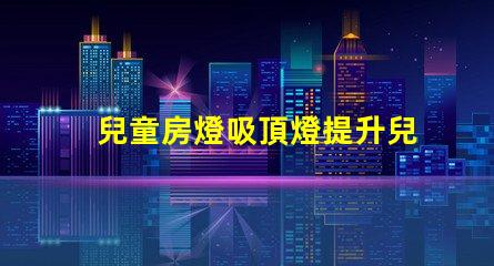 兒童房燈吸頂燈提升兒童房間氛圍的理想選擇