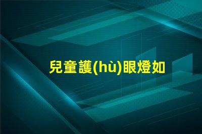 兒童護(hù)眼燈如何選擇選擇適合兒童視覺需求的護(hù)眼燈技巧