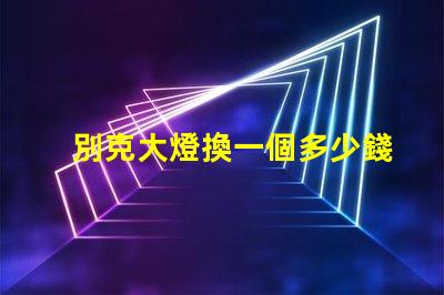 別克大燈換一個多少錢了解更換費用與選擇技巧