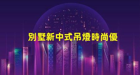 別墅新中式吊燈時尚優雅,為何它成為新寵