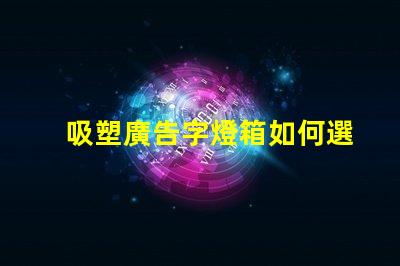 吸塑廣告字燈箱如何選擇最佳材料提升顯示效果
