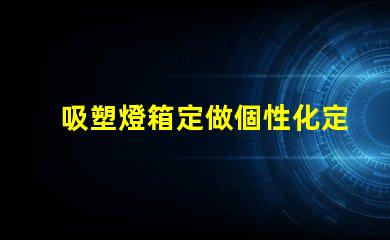吸塑燈箱定做個性化定制吸塑燈箱的優勢是什么