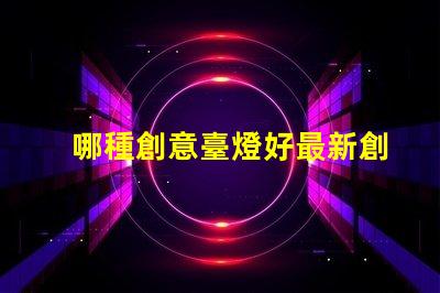 哪種創意臺燈好最新創意臺燈推薦與選擇指南