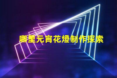 哪里元宵花燈制作探索元宵花燈手工藝的奧秘