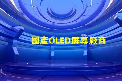 國產OLED屏幕廠商排名2023年度行業領先者揭秘